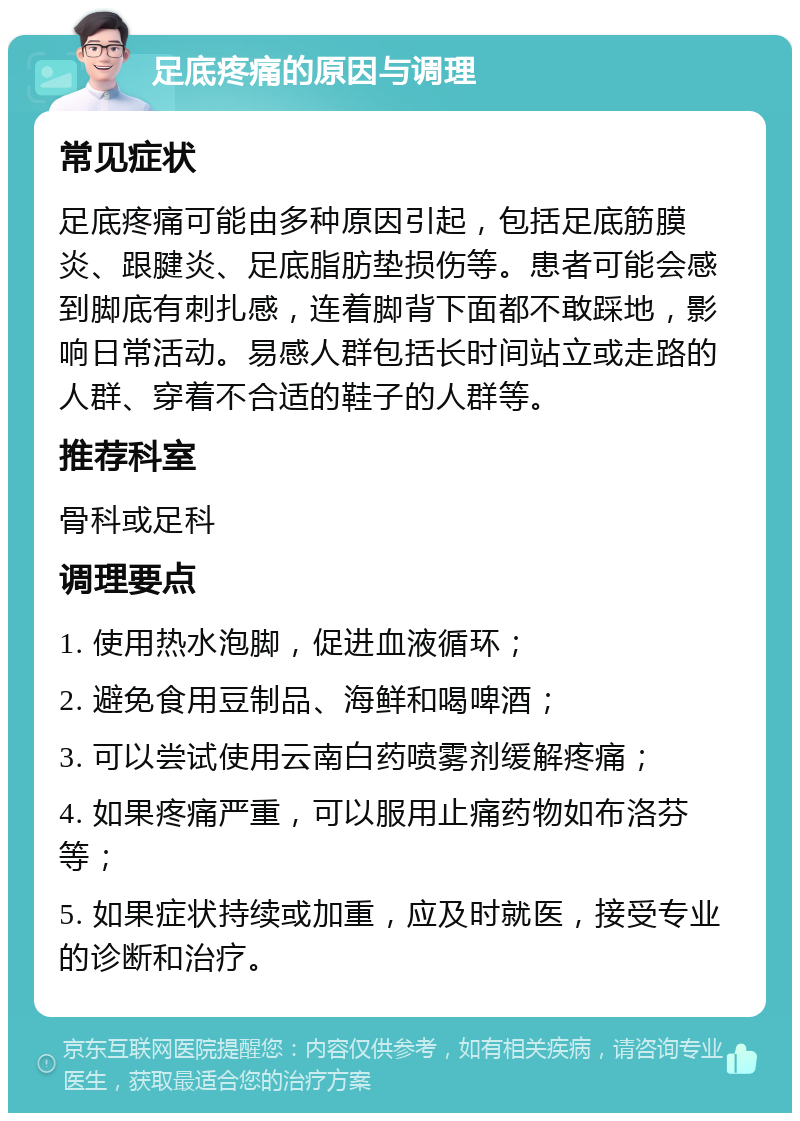 足底疼痛的原因与调理 常见症状 足底疼痛可能由多种原因引起，包括足底筋膜炎、跟腱炎、足底脂肪垫损伤等。患者可能会感到脚底有刺扎感，连着脚背下面都不敢踩地，影响日常活动。易感人群包括长时间站立或走路的人群、穿着不合适的鞋子的人群等。 推荐科室 骨科或足科 调理要点 1. 使用热水泡脚，促进血液循环； 2. 避免食用豆制品、海鲜和喝啤酒； 3. 可以尝试使用云南白药喷雾剂缓解疼痛； 4. 如果疼痛严重，可以服用止痛药物如布洛芬等； 5. 如果症状持续或加重，应及时就医，接受专业的诊断和治疗。