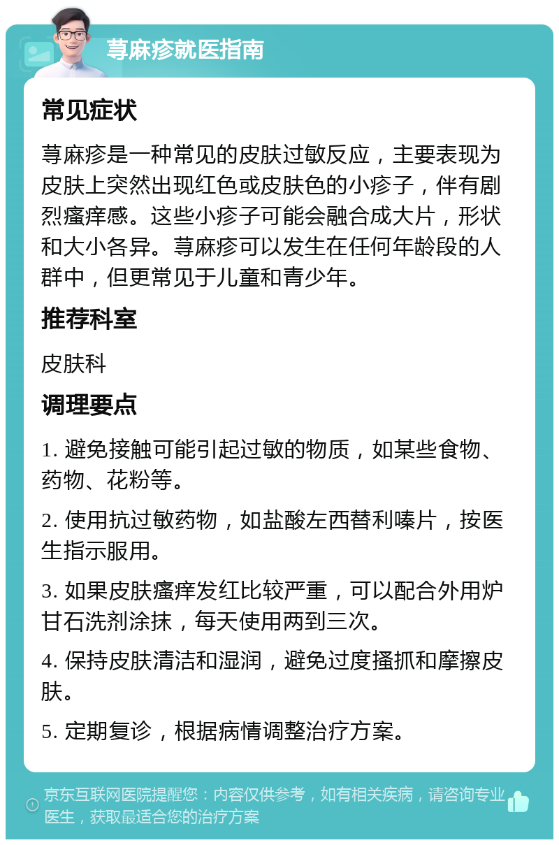 荨麻疹就医指南 常见症状 荨麻疹是一种常见的皮肤过敏反应，主要表现为皮肤上突然出现红色或皮肤色的小疹子，伴有剧烈瘙痒感。这些小疹子可能会融合成大片，形状和大小各异。荨麻疹可以发生在任何年龄段的人群中，但更常见于儿童和青少年。 推荐科室 皮肤科 调理要点 1. 避免接触可能引起过敏的物质，如某些食物、药物、花粉等。 2. 使用抗过敏药物，如盐酸左西替利嗪片，按医生指示服用。 3. 如果皮肤瘙痒发红比较严重，可以配合外用炉甘石洗剂涂抹，每天使用两到三次。 4. 保持皮肤清洁和湿润，避免过度搔抓和摩擦皮肤。 5. 定期复诊，根据病情调整治疗方案。