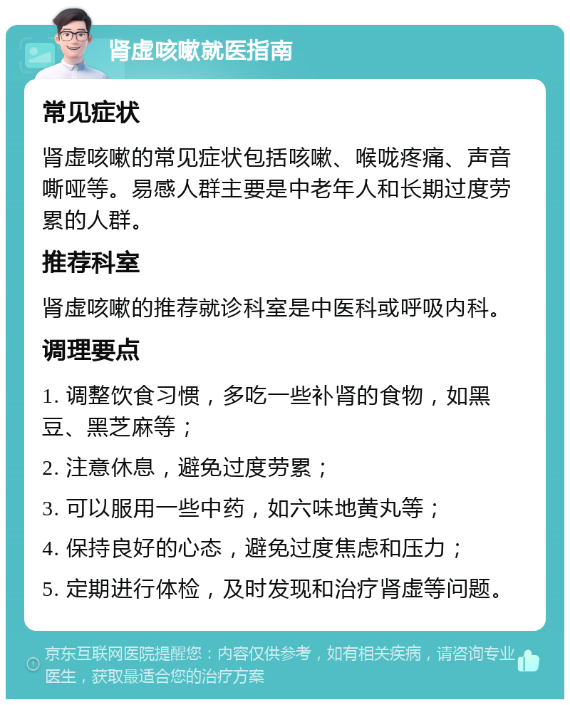 肾虚咳嗽就医指南 常见症状 肾虚咳嗽的常见症状包括咳嗽、喉咙疼痛、声音嘶哑等。易感人群主要是中老年人和长期过度劳累的人群。 推荐科室 肾虚咳嗽的推荐就诊科室是中医科或呼吸内科。 调理要点 1. 调整饮食习惯，多吃一些补肾的食物，如黑豆、黑芝麻等； 2. 注意休息，避免过度劳累； 3. 可以服用一些中药，如六味地黄丸等； 4. 保持良好的心态，避免过度焦虑和压力； 5. 定期进行体检，及时发现和治疗肾虚等问题。