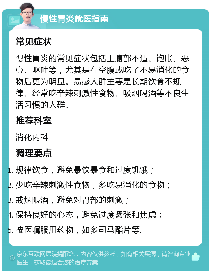 慢性胃炎就医指南 常见症状 慢性胃炎的常见症状包括上腹部不适、饱胀、恶心、呕吐等，尤其是在空腹或吃了不易消化的食物后更为明显。易感人群主要是长期饮食不规律、经常吃辛辣刺激性食物、吸烟喝酒等不良生活习惯的人群。 推荐科室 消化内科 调理要点 规律饮食，避免暴饮暴食和过度饥饿； 少吃辛辣刺激性食物，多吃易消化的食物； 戒烟限酒，避免对胃部的刺激； 保持良好的心态，避免过度紧张和焦虑； 按医嘱服用药物，如多司马酯片等。