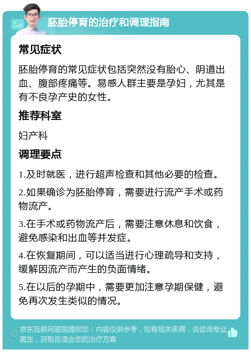 胚胎停育的治疗和调理指南 常见症状 胚胎停育的常见症状包括突然没有胎心、阴道出血、腹部疼痛等。易感人群主要是孕妇，尤其是有不良孕产史的女性。 推荐科室 妇产科 调理要点 1.及时就医，进行超声检查和其他必要的检查。 2.如果确诊为胚胎停育，需要进行流产手术或药物流产。 3.在手术或药物流产后，需要注意休息和饮食，避免感染和出血等并发症。 4.在恢复期间，可以适当进行心理疏导和支持，缓解因流产而产生的负面情绪。 5.在以后的孕期中，需要更加注意孕期保健，避免再次发生类似的情况。