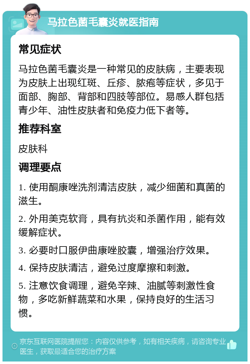 马拉色菌毛囊炎就医指南 常见症状 马拉色菌毛囊炎是一种常见的皮肤病，主要表现为皮肤上出现红斑、丘疹、脓疱等症状，多见于面部、胸部、背部和四肢等部位。易感人群包括青少年、油性皮肤者和免疫力低下者等。 推荐科室 皮肤科 调理要点 1. 使用酮康唑洗剂清洁皮肤，减少细菌和真菌的滋生。 2. 外用美克软膏，具有抗炎和杀菌作用，能有效缓解症状。 3. 必要时口服伊曲康唑胶囊，增强治疗效果。 4. 保持皮肤清洁，避免过度摩擦和刺激。 5. 注意饮食调理，避免辛辣、油腻等刺激性食物，多吃新鲜蔬菜和水果，保持良好的生活习惯。