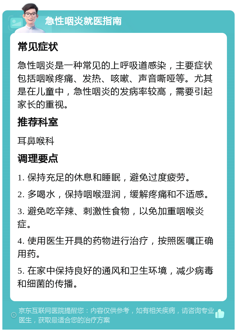 急性咽炎就医指南 常见症状 急性咽炎是一种常见的上呼吸道感染，主要症状包括咽喉疼痛、发热、咳嗽、声音嘶哑等。尤其是在儿童中，急性咽炎的发病率较高，需要引起家长的重视。 推荐科室 耳鼻喉科 调理要点 1. 保持充足的休息和睡眠，避免过度疲劳。 2. 多喝水，保持咽喉湿润，缓解疼痛和不适感。 3. 避免吃辛辣、刺激性食物，以免加重咽喉炎症。 4. 使用医生开具的药物进行治疗，按照医嘱正确用药。 5. 在家中保持良好的通风和卫生环境，减少病毒和细菌的传播。