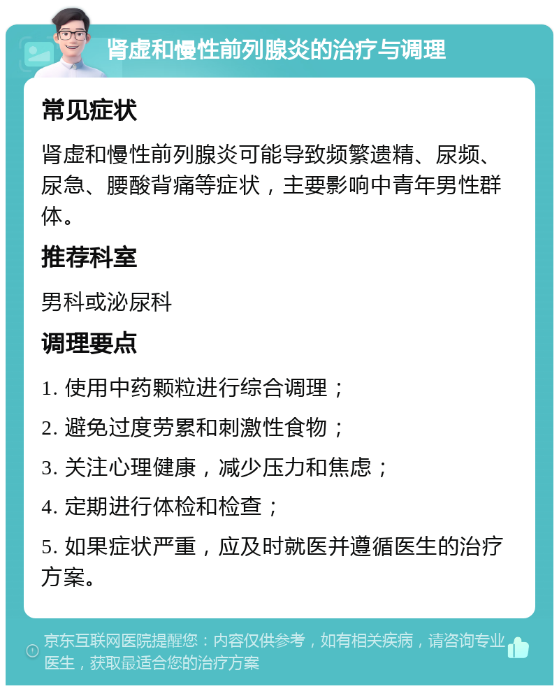 肾虚和慢性前列腺炎的治疗与调理 常见症状 肾虚和慢性前列腺炎可能导致频繁遗精、尿频、尿急、腰酸背痛等症状，主要影响中青年男性群体。 推荐科室 男科或泌尿科 调理要点 1. 使用中药颗粒进行综合调理； 2. 避免过度劳累和刺激性食物； 3. 关注心理健康，减少压力和焦虑； 4. 定期进行体检和检查； 5. 如果症状严重，应及时就医并遵循医生的治疗方案。