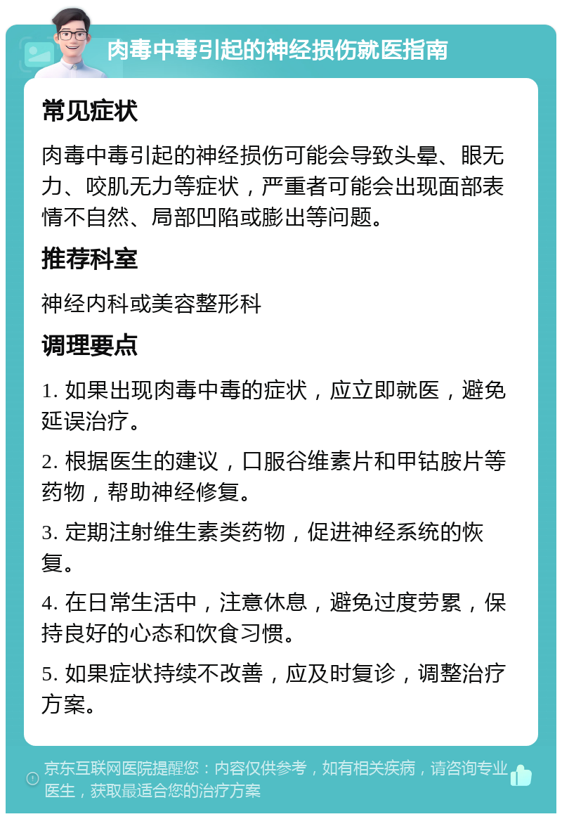 肉毒中毒引起的神经损伤就医指南 常见症状 肉毒中毒引起的神经损伤可能会导致头晕、眼无力、咬肌无力等症状，严重者可能会出现面部表情不自然、局部凹陷或膨出等问题。 推荐科室 神经内科或美容整形科 调理要点 1. 如果出现肉毒中毒的症状，应立即就医，避免延误治疗。 2. 根据医生的建议，口服谷维素片和甲钴胺片等药物，帮助神经修复。 3. 定期注射维生素类药物，促进神经系统的恢复。 4. 在日常生活中，注意休息，避免过度劳累，保持良好的心态和饮食习惯。 5. 如果症状持续不改善，应及时复诊，调整治疗方案。