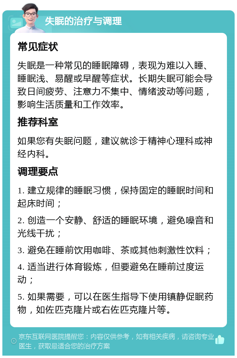 失眠的治疗与调理 常见症状 失眠是一种常见的睡眠障碍，表现为难以入睡、睡眠浅、易醒或早醒等症状。长期失眠可能会导致日间疲劳、注意力不集中、情绪波动等问题，影响生活质量和工作效率。 推荐科室 如果您有失眠问题，建议就诊于精神心理科或神经内科。 调理要点 1. 建立规律的睡眠习惯，保持固定的睡眠时间和起床时间； 2. 创造一个安静、舒适的睡眠环境，避免噪音和光线干扰； 3. 避免在睡前饮用咖啡、茶或其他刺激性饮料； 4. 适当进行体育锻炼，但要避免在睡前过度运动； 5. 如果需要，可以在医生指导下使用镇静促眠药物，如佐匹克隆片或右佐匹克隆片等。