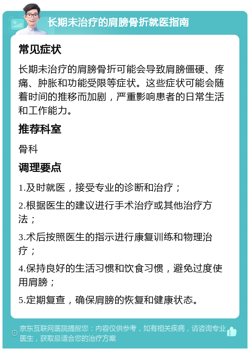 长期未治疗的肩膀骨折就医指南 常见症状 长期未治疗的肩膀骨折可能会导致肩膀僵硬、疼痛、肿胀和功能受限等症状。这些症状可能会随着时间的推移而加剧，严重影响患者的日常生活和工作能力。 推荐科室 骨科 调理要点 1.及时就医，接受专业的诊断和治疗； 2.根据医生的建议进行手术治疗或其他治疗方法； 3.术后按照医生的指示进行康复训练和物理治疗； 4.保持良好的生活习惯和饮食习惯，避免过度使用肩膀； 5.定期复查，确保肩膀的恢复和健康状态。