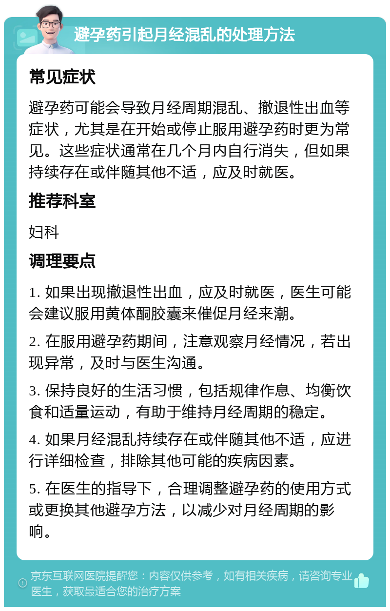 避孕药引起月经混乱的处理方法 常见症状 避孕药可能会导致月经周期混乱、撤退性出血等症状，尤其是在开始或停止服用避孕药时更为常见。这些症状通常在几个月内自行消失，但如果持续存在或伴随其他不适，应及时就医。 推荐科室 妇科 调理要点 1. 如果出现撤退性出血，应及时就医，医生可能会建议服用黄体酮胶囊来催促月经来潮。 2. 在服用避孕药期间，注意观察月经情况，若出现异常，及时与医生沟通。 3. 保持良好的生活习惯，包括规律作息、均衡饮食和适量运动，有助于维持月经周期的稳定。 4. 如果月经混乱持续存在或伴随其他不适，应进行详细检查，排除其他可能的疾病因素。 5. 在医生的指导下，合理调整避孕药的使用方式或更换其他避孕方法，以减少对月经周期的影响。