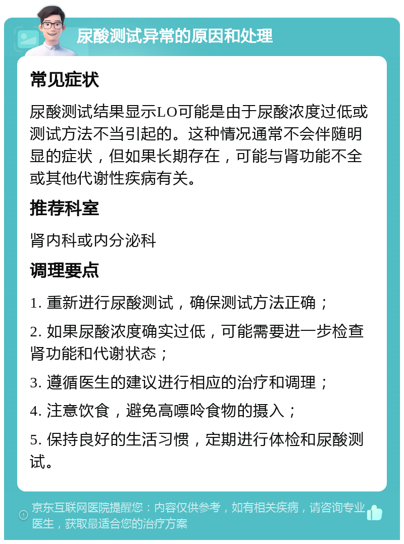 尿酸测试异常的原因和处理 常见症状 尿酸测试结果显示LO可能是由于尿酸浓度过低或测试方法不当引起的。这种情况通常不会伴随明显的症状，但如果长期存在，可能与肾功能不全或其他代谢性疾病有关。 推荐科室 肾内科或内分泌科 调理要点 1. 重新进行尿酸测试，确保测试方法正确； 2. 如果尿酸浓度确实过低，可能需要进一步检查肾功能和代谢状态； 3. 遵循医生的建议进行相应的治疗和调理； 4. 注意饮食，避免高嘌呤食物的摄入； 5. 保持良好的生活习惯，定期进行体检和尿酸测试。