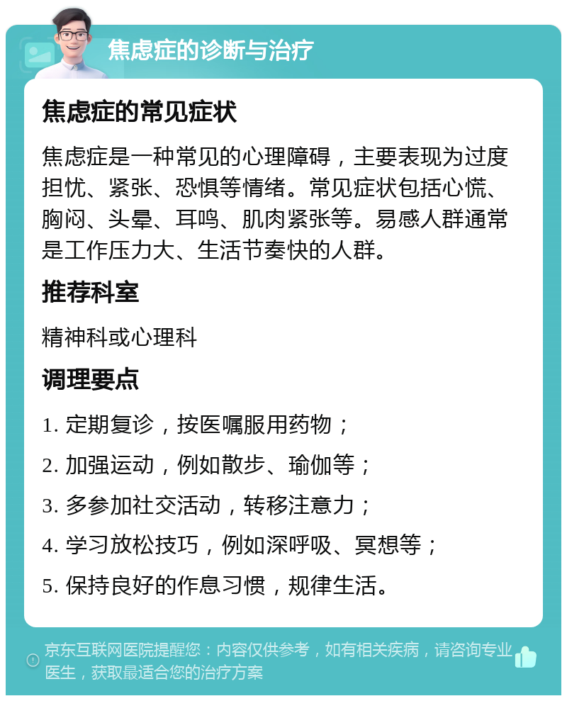 焦虑症的诊断与治疗 焦虑症的常见症状 焦虑症是一种常见的心理障碍，主要表现为过度担忧、紧张、恐惧等情绪。常见症状包括心慌、胸闷、头晕、耳鸣、肌肉紧张等。易感人群通常是工作压力大、生活节奏快的人群。 推荐科室 精神科或心理科 调理要点 1. 定期复诊，按医嘱服用药物； 2. 加强运动，例如散步、瑜伽等； 3. 多参加社交活动，转移注意力； 4. 学习放松技巧，例如深呼吸、冥想等； 5. 保持良好的作息习惯，规律生活。