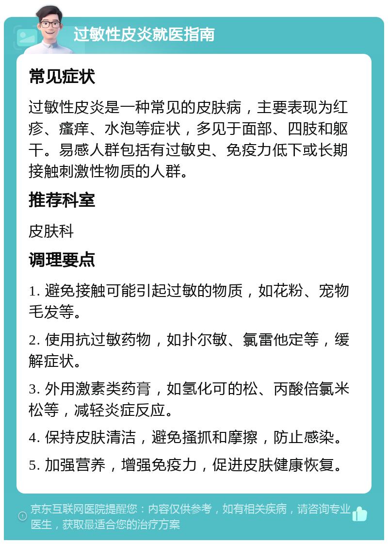 过敏性皮炎就医指南 常见症状 过敏性皮炎是一种常见的皮肤病，主要表现为红疹、瘙痒、水泡等症状，多见于面部、四肢和躯干。易感人群包括有过敏史、免疫力低下或长期接触刺激性物质的人群。 推荐科室 皮肤科 调理要点 1. 避免接触可能引起过敏的物质，如花粉、宠物毛发等。 2. 使用抗过敏药物，如扑尔敏、氯雷他定等，缓解症状。 3. 外用激素类药膏，如氢化可的松、丙酸倍氯米松等，减轻炎症反应。 4. 保持皮肤清洁，避免搔抓和摩擦，防止感染。 5. 加强营养，增强免疫力，促进皮肤健康恢复。