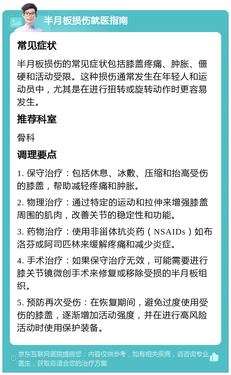 半月板损伤就医指南 常见症状 半月板损伤的常见症状包括膝盖疼痛、肿胀、僵硬和活动受限。这种损伤通常发生在年轻人和运动员中，尤其是在进行扭转或旋转动作时更容易发生。 推荐科室 骨科 调理要点 1. 保守治疗：包括休息、冰敷、压缩和抬高受伤的膝盖，帮助减轻疼痛和肿胀。 2. 物理治疗：通过特定的运动和拉伸来增强膝盖周围的肌肉，改善关节的稳定性和功能。 3. 药物治疗：使用非甾体抗炎药（NSAIDs）如布洛芬或阿司匹林来缓解疼痛和减少炎症。 4. 手术治疗：如果保守治疗无效，可能需要进行膝关节镜微创手术来修复或移除受损的半月板组织。 5. 预防再次受伤：在恢复期间，避免过度使用受伤的膝盖，逐渐增加活动强度，并在进行高风险活动时使用保护装备。