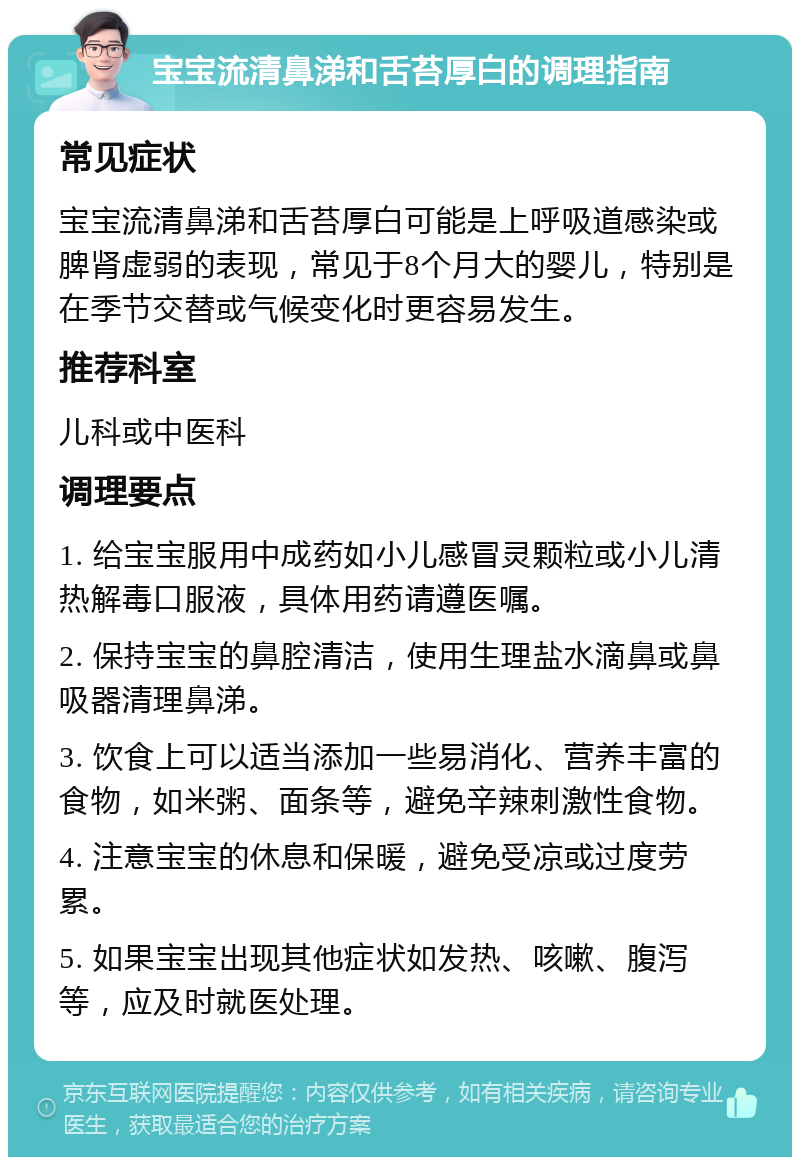 宝宝流清鼻涕和舌苔厚白的调理指南 常见症状 宝宝流清鼻涕和舌苔厚白可能是上呼吸道感染或脾肾虚弱的表现，常见于8个月大的婴儿，特别是在季节交替或气候变化时更容易发生。 推荐科室 儿科或中医科 调理要点 1. 给宝宝服用中成药如小儿感冒灵颗粒或小儿清热解毒口服液，具体用药请遵医嘱。 2. 保持宝宝的鼻腔清洁，使用生理盐水滴鼻或鼻吸器清理鼻涕。 3. 饮食上可以适当添加一些易消化、营养丰富的食物，如米粥、面条等，避免辛辣刺激性食物。 4. 注意宝宝的休息和保暖，避免受凉或过度劳累。 5. 如果宝宝出现其他症状如发热、咳嗽、腹泻等，应及时就医处理。