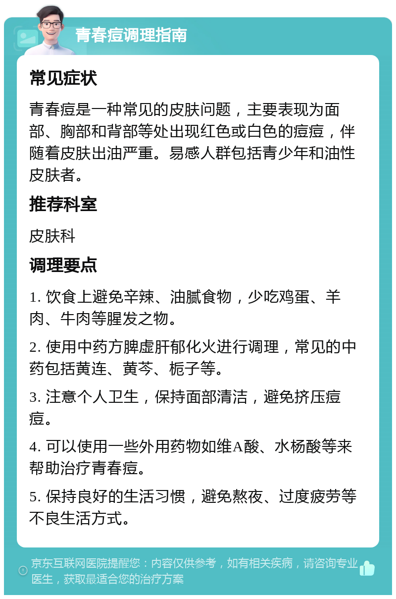 青春痘调理指南 常见症状 青春痘是一种常见的皮肤问题，主要表现为面部、胸部和背部等处出现红色或白色的痘痘，伴随着皮肤出油严重。易感人群包括青少年和油性皮肤者。 推荐科室 皮肤科 调理要点 1. 饮食上避免辛辣、油腻食物，少吃鸡蛋、羊肉、牛肉等腥发之物。 2. 使用中药方脾虚肝郁化火进行调理，常见的中药包括黄连、黄芩、栀子等。 3. 注意个人卫生，保持面部清洁，避免挤压痘痘。 4. 可以使用一些外用药物如维A酸、水杨酸等来帮助治疗青春痘。 5. 保持良好的生活习惯，避免熬夜、过度疲劳等不良生活方式。