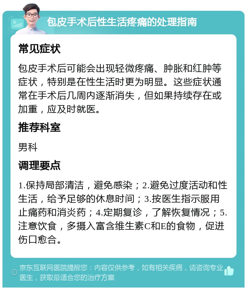 包皮手术后性生活疼痛的处理指南 常见症状 包皮手术后可能会出现轻微疼痛、肿胀和红肿等症状，特别是在性生活时更为明显。这些症状通常在手术后几周内逐渐消失，但如果持续存在或加重，应及时就医。 推荐科室 男科 调理要点 1.保持局部清洁，避免感染；2.避免过度活动和性生活，给予足够的休息时间；3.按医生指示服用止痛药和消炎药；4.定期复诊，了解恢复情况；5.注意饮食，多摄入富含维生素C和E的食物，促进伤口愈合。