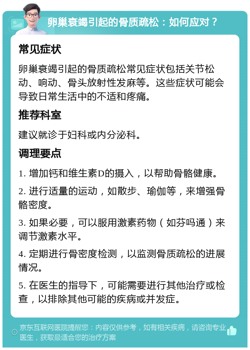 卵巢衰竭引起的骨质疏松：如何应对？ 常见症状 卵巢衰竭引起的骨质疏松常见症状包括关节松动、响动、骨头放射性发麻等。这些症状可能会导致日常生活中的不适和疼痛。 推荐科室 建议就诊于妇科或内分泌科。 调理要点 1. 增加钙和维生素D的摄入，以帮助骨骼健康。 2. 进行适量的运动，如散步、瑜伽等，来增强骨骼密度。 3. 如果必要，可以服用激素药物（如芬吗通）来调节激素水平。 4. 定期进行骨密度检测，以监测骨质疏松的进展情况。 5. 在医生的指导下，可能需要进行其他治疗或检查，以排除其他可能的疾病或并发症。