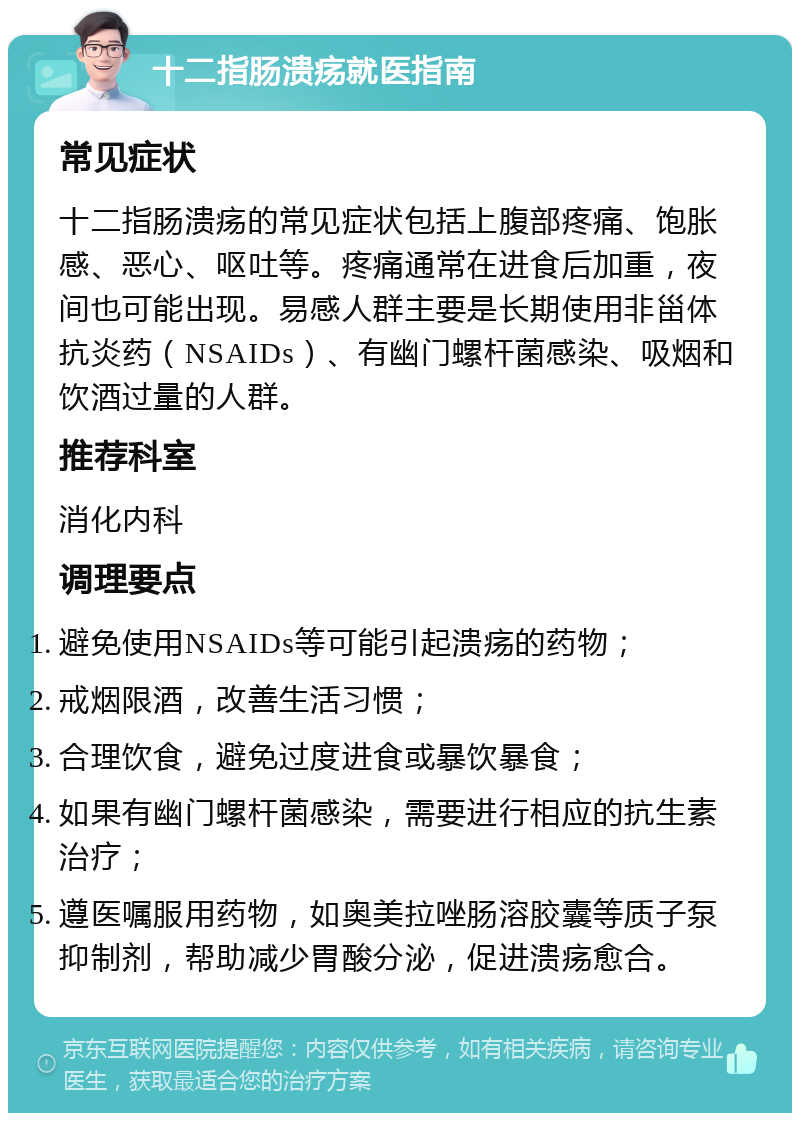 十二指肠溃疡就医指南 常见症状 十二指肠溃疡的常见症状包括上腹部疼痛、饱胀感、恶心、呕吐等。疼痛通常在进食后加重，夜间也可能出现。易感人群主要是长期使用非甾体抗炎药（NSAIDs）、有幽门螺杆菌感染、吸烟和饮酒过量的人群。 推荐科室 消化内科 调理要点 避免使用NSAIDs等可能引起溃疡的药物； 戒烟限酒，改善生活习惯； 合理饮食，避免过度进食或暴饮暴食； 如果有幽门螺杆菌感染，需要进行相应的抗生素治疗； 遵医嘱服用药物，如奥美拉唑肠溶胶囊等质子泵抑制剂，帮助减少胃酸分泌，促进溃疡愈合。