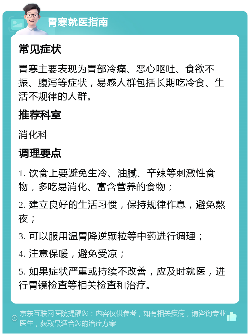 胃寒就医指南 常见症状 胃寒主要表现为胃部冷痛、恶心呕吐、食欲不振、腹泻等症状，易感人群包括长期吃冷食、生活不规律的人群。 推荐科室 消化科 调理要点 1. 饮食上要避免生冷、油腻、辛辣等刺激性食物，多吃易消化、富含营养的食物； 2. 建立良好的生活习惯，保持规律作息，避免熬夜； 3. 可以服用温胃降逆颗粒等中药进行调理； 4. 注意保暖，避免受凉； 5. 如果症状严重或持续不改善，应及时就医，进行胃镜检查等相关检查和治疗。