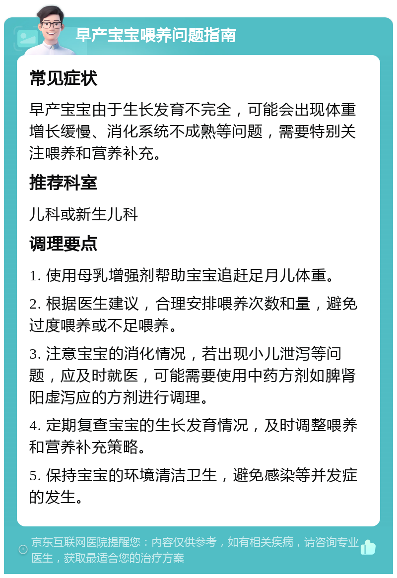 早产宝宝喂养问题指南 常见症状 早产宝宝由于生长发育不完全，可能会出现体重增长缓慢、消化系统不成熟等问题，需要特别关注喂养和营养补充。 推荐科室 儿科或新生儿科 调理要点 1. 使用母乳增强剂帮助宝宝追赶足月儿体重。 2. 根据医生建议，合理安排喂养次数和量，避免过度喂养或不足喂养。 3. 注意宝宝的消化情况，若出现小儿泄泻等问题，应及时就医，可能需要使用中药方剂如脾肾阳虚泻应的方剂进行调理。 4. 定期复查宝宝的生长发育情况，及时调整喂养和营养补充策略。 5. 保持宝宝的环境清洁卫生，避免感染等并发症的发生。