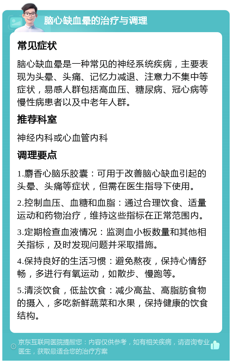 脑心缺血晕的治疗与调理 常见症状 脑心缺血晕是一种常见的神经系统疾病，主要表现为头晕、头痛、记忆力减退、注意力不集中等症状，易感人群包括高血压、糖尿病、冠心病等慢性病患者以及中老年人群。 推荐科室 神经内科或心血管内科 调理要点 1.麝香心脑乐胶囊：可用于改善脑心缺血引起的头晕、头痛等症状，但需在医生指导下使用。 2.控制血压、血糖和血脂：通过合理饮食、适量运动和药物治疗，维持这些指标在正常范围内。 3.定期检查血液情况：监测血小板数量和其他相关指标，及时发现问题并采取措施。 4.保持良好的生活习惯：避免熬夜，保持心情舒畅，多进行有氧运动，如散步、慢跑等。 5.清淡饮食，低盐饮食：减少高盐、高脂肪食物的摄入，多吃新鲜蔬菜和水果，保持健康的饮食结构。