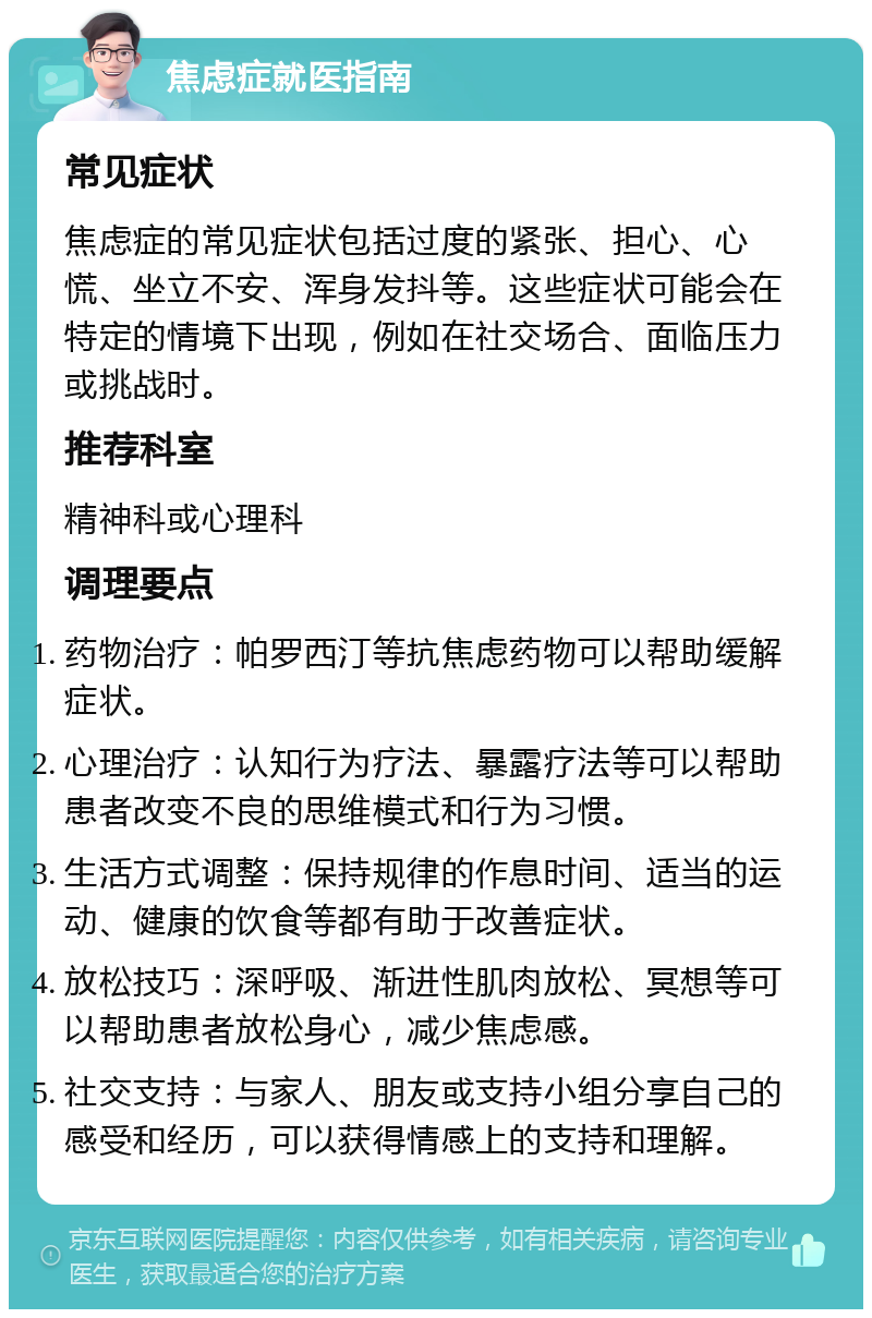 焦虑症就医指南 常见症状 焦虑症的常见症状包括过度的紧张、担心、心慌、坐立不安、浑身发抖等。这些症状可能会在特定的情境下出现，例如在社交场合、面临压力或挑战时。 推荐科室 精神科或心理科 调理要点 药物治疗：帕罗西汀等抗焦虑药物可以帮助缓解症状。 心理治疗：认知行为疗法、暴露疗法等可以帮助患者改变不良的思维模式和行为习惯。 生活方式调整：保持规律的作息时间、适当的运动、健康的饮食等都有助于改善症状。 放松技巧：深呼吸、渐进性肌肉放松、冥想等可以帮助患者放松身心，减少焦虑感。 社交支持：与家人、朋友或支持小组分享自己的感受和经历，可以获得情感上的支持和理解。