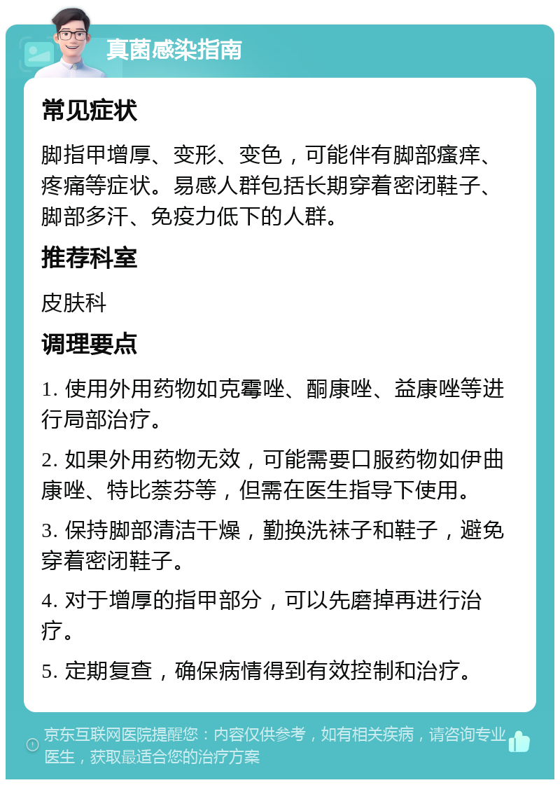 真菌感染指南 常见症状 脚指甲增厚、变形、变色，可能伴有脚部瘙痒、疼痛等症状。易感人群包括长期穿着密闭鞋子、脚部多汗、免疫力低下的人群。 推荐科室 皮肤科 调理要点 1. 使用外用药物如克霉唑、酮康唑、益康唑等进行局部治疗。 2. 如果外用药物无效，可能需要口服药物如伊曲康唑、特比萘芬等，但需在医生指导下使用。 3. 保持脚部清洁干燥，勤换洗袜子和鞋子，避免穿着密闭鞋子。 4. 对于增厚的指甲部分，可以先磨掉再进行治疗。 5. 定期复查，确保病情得到有效控制和治疗。