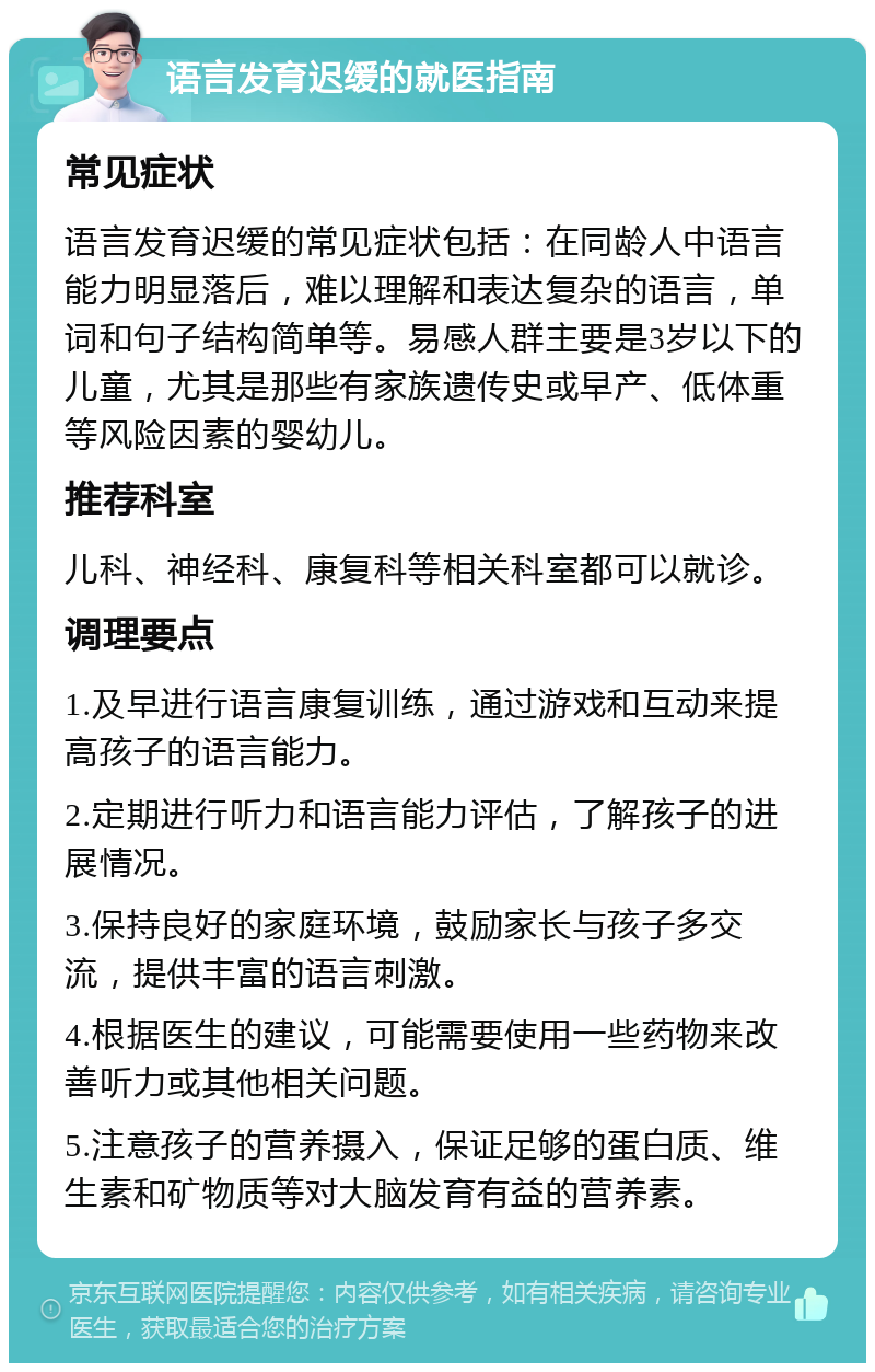 语言发育迟缓的就医指南 常见症状 语言发育迟缓的常见症状包括：在同龄人中语言能力明显落后，难以理解和表达复杂的语言，单词和句子结构简单等。易感人群主要是3岁以下的儿童，尤其是那些有家族遗传史或早产、低体重等风险因素的婴幼儿。 推荐科室 儿科、神经科、康复科等相关科室都可以就诊。 调理要点 1.及早进行语言康复训练，通过游戏和互动来提高孩子的语言能力。 2.定期进行听力和语言能力评估，了解孩子的进展情况。 3.保持良好的家庭环境，鼓励家长与孩子多交流，提供丰富的语言刺激。 4.根据医生的建议，可能需要使用一些药物来改善听力或其他相关问题。 5.注意孩子的营养摄入，保证足够的蛋白质、维生素和矿物质等对大脑发育有益的营养素。