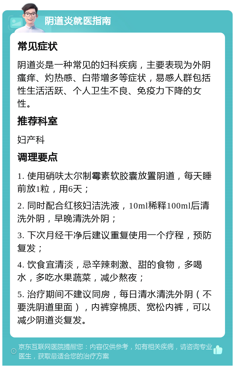 阴道炎就医指南 常见症状 阴道炎是一种常见的妇科疾病，主要表现为外阴瘙痒、灼热感、白带增多等症状，易感人群包括性生活活跃、个人卫生不良、免疫力下降的女性。 推荐科室 妇产科 调理要点 1. 使用硝呋太尔制霉素软胶囊放置阴道，每天睡前放1粒，用6天； 2. 同时配合红核妇洁洗液，10ml稀释100ml后清洗外阴，早晚清洗外阴； 3. 下次月经干净后建议重复使用一个疗程，预防复发； 4. 饮食宜清淡，忌辛辣刺激、甜的食物，多喝水，多吃水果蔬菜，减少熬夜； 5. 治疗期间不建议同房，每日清水清洗外阴（不要洗阴道里面），内裤穿棉质、宽松内裤，可以减少阴道炎复发。