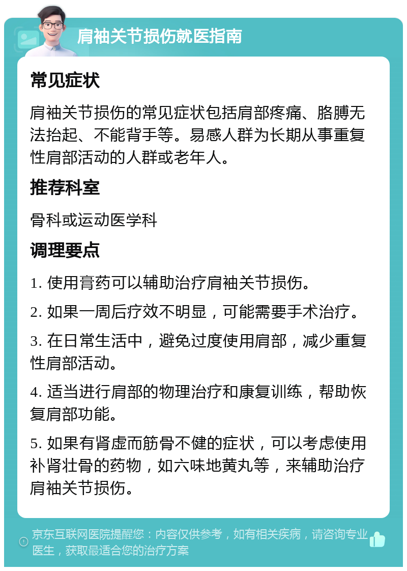 肩袖关节损伤就医指南 常见症状 肩袖关节损伤的常见症状包括肩部疼痛、胳膊无法抬起、不能背手等。易感人群为长期从事重复性肩部活动的人群或老年人。 推荐科室 骨科或运动医学科 调理要点 1. 使用膏药可以辅助治疗肩袖关节损伤。 2. 如果一周后疗效不明显，可能需要手术治疗。 3. 在日常生活中，避免过度使用肩部，减少重复性肩部活动。 4. 适当进行肩部的物理治疗和康复训练，帮助恢复肩部功能。 5. 如果有肾虚而筋骨不健的症状，可以考虑使用补肾壮骨的药物，如六味地黄丸等，来辅助治疗肩袖关节损伤。