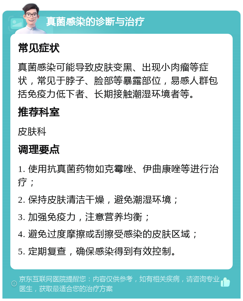 真菌感染的诊断与治疗 常见症状 真菌感染可能导致皮肤变黑、出现小肉瘤等症状，常见于脖子、脸部等暴露部位，易感人群包括免疫力低下者、长期接触潮湿环境者等。 推荐科室 皮肤科 调理要点 1. 使用抗真菌药物如克霉唑、伊曲康唑等进行治疗； 2. 保持皮肤清洁干燥，避免潮湿环境； 3. 加强免疫力，注意营养均衡； 4. 避免过度摩擦或刮擦受感染的皮肤区域； 5. 定期复查，确保感染得到有效控制。