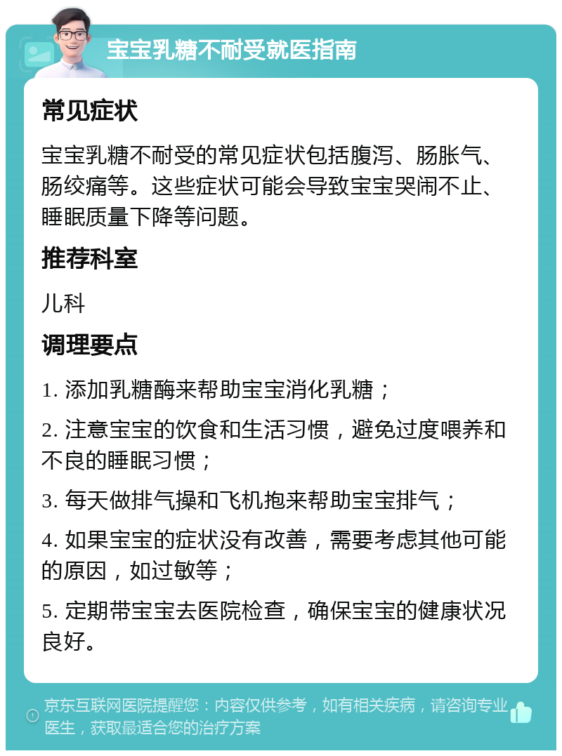 宝宝乳糖不耐受就医指南 常见症状 宝宝乳糖不耐受的常见症状包括腹泻、肠胀气、肠绞痛等。这些症状可能会导致宝宝哭闹不止、睡眠质量下降等问题。 推荐科室 儿科 调理要点 1. 添加乳糖酶来帮助宝宝消化乳糖； 2. 注意宝宝的饮食和生活习惯，避免过度喂养和不良的睡眠习惯； 3. 每天做排气操和飞机抱来帮助宝宝排气； 4. 如果宝宝的症状没有改善，需要考虑其他可能的原因，如过敏等； 5. 定期带宝宝去医院检查，确保宝宝的健康状况良好。