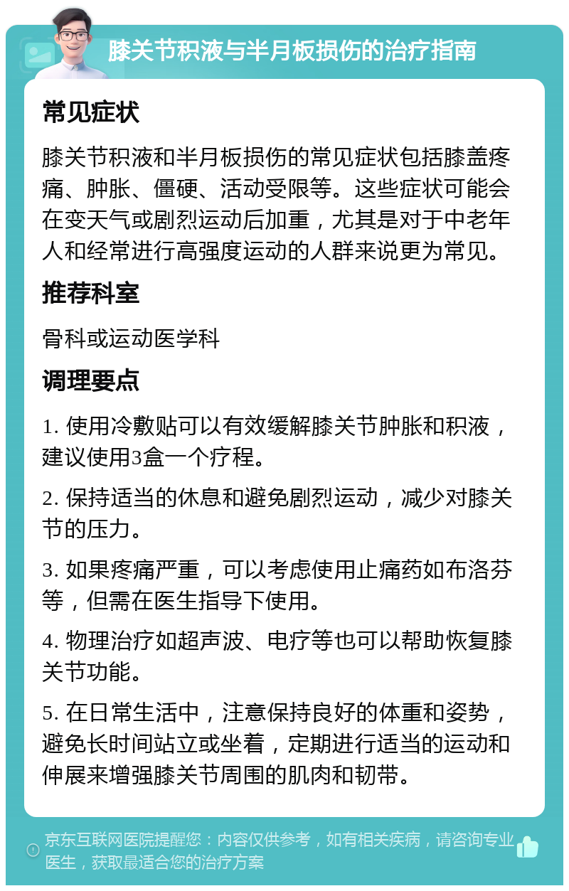 膝关节积液与半月板损伤的治疗指南 常见症状 膝关节积液和半月板损伤的常见症状包括膝盖疼痛、肿胀、僵硬、活动受限等。这些症状可能会在变天气或剧烈运动后加重，尤其是对于中老年人和经常进行高强度运动的人群来说更为常见。 推荐科室 骨科或运动医学科 调理要点 1. 使用冷敷贴可以有效缓解膝关节肿胀和积液，建议使用3盒一个疗程。 2. 保持适当的休息和避免剧烈运动，减少对膝关节的压力。 3. 如果疼痛严重，可以考虑使用止痛药如布洛芬等，但需在医生指导下使用。 4. 物理治疗如超声波、电疗等也可以帮助恢复膝关节功能。 5. 在日常生活中，注意保持良好的体重和姿势，避免长时间站立或坐着，定期进行适当的运动和伸展来增强膝关节周围的肌肉和韧带。