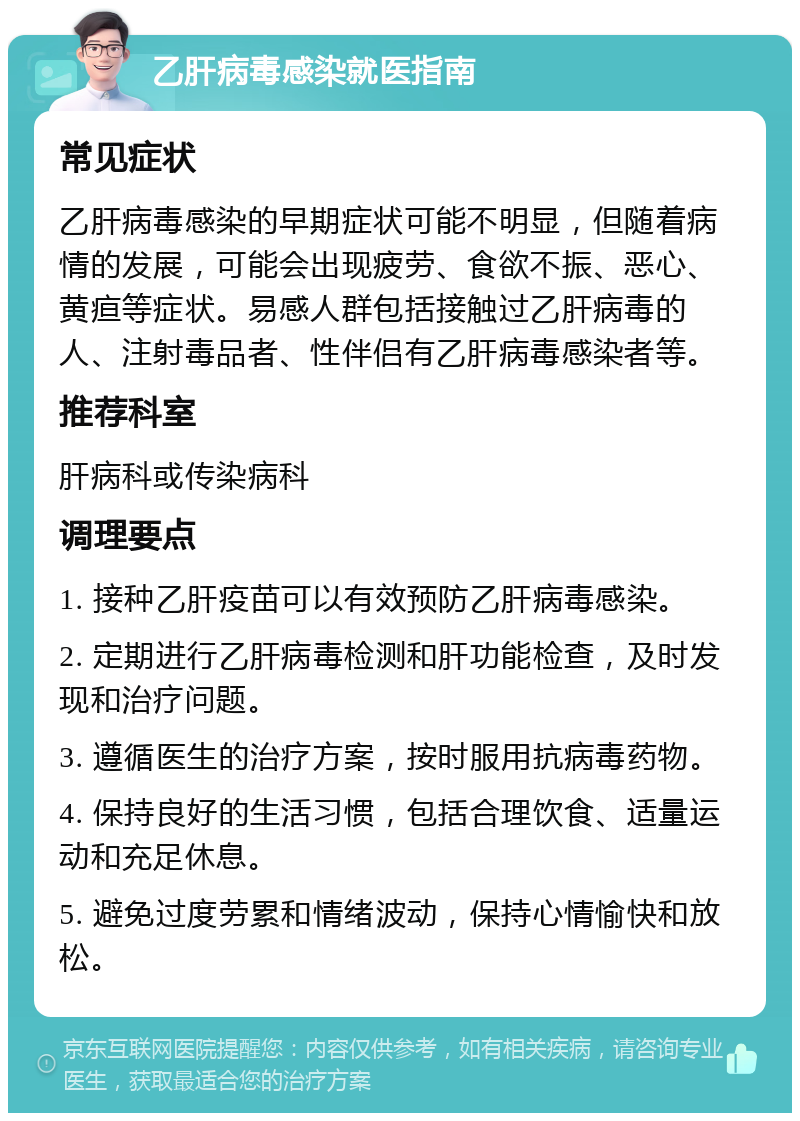 乙肝病毒感染就医指南 常见症状 乙肝病毒感染的早期症状可能不明显，但随着病情的发展，可能会出现疲劳、食欲不振、恶心、黄疸等症状。易感人群包括接触过乙肝病毒的人、注射毒品者、性伴侣有乙肝病毒感染者等。 推荐科室 肝病科或传染病科 调理要点 1. 接种乙肝疫苗可以有效预防乙肝病毒感染。 2. 定期进行乙肝病毒检测和肝功能检查，及时发现和治疗问题。 3. 遵循医生的治疗方案，按时服用抗病毒药物。 4. 保持良好的生活习惯，包括合理饮食、适量运动和充足休息。 5. 避免过度劳累和情绪波动，保持心情愉快和放松。