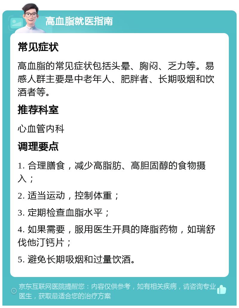 高血脂就医指南 常见症状 高血脂的常见症状包括头晕、胸闷、乏力等。易感人群主要是中老年人、肥胖者、长期吸烟和饮酒者等。 推荐科室 心血管内科 调理要点 1. 合理膳食，减少高脂肪、高胆固醇的食物摄入； 2. 适当运动，控制体重； 3. 定期检查血脂水平； 4. 如果需要，服用医生开具的降脂药物，如瑞舒伐他汀钙片； 5. 避免长期吸烟和过量饮酒。