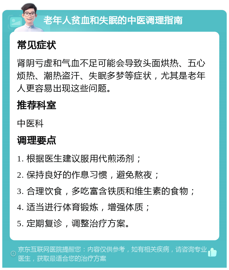 老年人贫血和失眠的中医调理指南 常见症状 肾阴亏虚和气血不足可能会导致头面烘热、五心烦热、潮热盗汗、失眠多梦等症状，尤其是老年人更容易出现这些问题。 推荐科室 中医科 调理要点 1. 根据医生建议服用代煎汤剂； 2. 保持良好的作息习惯，避免熬夜； 3. 合理饮食，多吃富含铁质和维生素的食物； 4. 适当进行体育锻炼，增强体质； 5. 定期复诊，调整治疗方案。