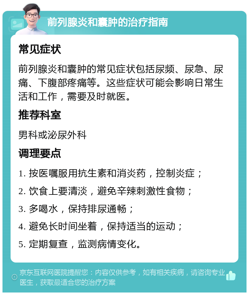 前列腺炎和囊肿的治疗指南 常见症状 前列腺炎和囊肿的常见症状包括尿频、尿急、尿痛、下腹部疼痛等。这些症状可能会影响日常生活和工作，需要及时就医。 推荐科室 男科或泌尿外科 调理要点 1. 按医嘱服用抗生素和消炎药，控制炎症； 2. 饮食上要清淡，避免辛辣刺激性食物； 3. 多喝水，保持排尿通畅； 4. 避免长时间坐着，保持适当的运动； 5. 定期复查，监测病情变化。