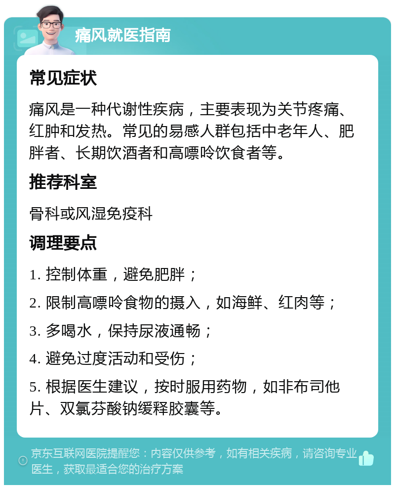 痛风就医指南 常见症状 痛风是一种代谢性疾病，主要表现为关节疼痛、红肿和发热。常见的易感人群包括中老年人、肥胖者、长期饮酒者和高嘌呤饮食者等。 推荐科室 骨科或风湿免疫科 调理要点 1. 控制体重，避免肥胖； 2. 限制高嘌呤食物的摄入，如海鲜、红肉等； 3. 多喝水，保持尿液通畅； 4. 避免过度活动和受伤； 5. 根据医生建议，按时服用药物，如非布司他片、双氯芬酸钠缓释胶囊等。