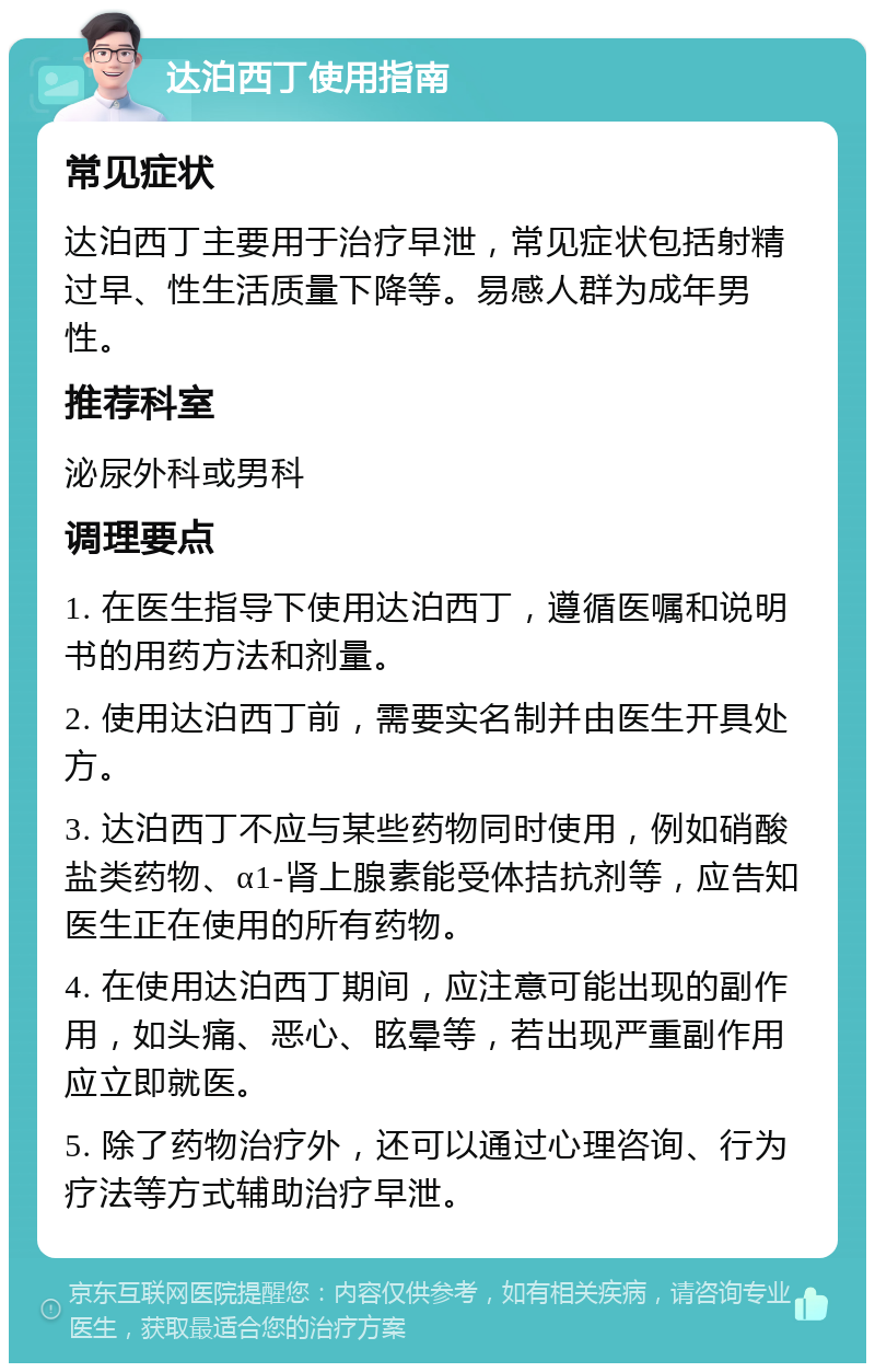 达泊西丁使用指南 常见症状 达泊西丁主要用于治疗早泄，常见症状包括射精过早、性生活质量下降等。易感人群为成年男性。 推荐科室 泌尿外科或男科 调理要点 1. 在医生指导下使用达泊西丁，遵循医嘱和说明书的用药方法和剂量。 2. 使用达泊西丁前，需要实名制并由医生开具处方。 3. 达泊西丁不应与某些药物同时使用，例如硝酸盐类药物、α1-肾上腺素能受体拮抗剂等，应告知医生正在使用的所有药物。 4. 在使用达泊西丁期间，应注意可能出现的副作用，如头痛、恶心、眩晕等，若出现严重副作用应立即就医。 5. 除了药物治疗外，还可以通过心理咨询、行为疗法等方式辅助治疗早泄。