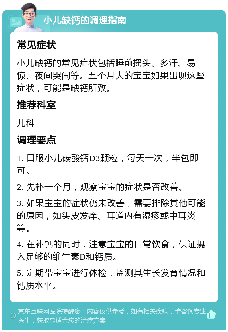 小儿缺钙的调理指南 常见症状 小儿缺钙的常见症状包括睡前摇头、多汗、易惊、夜间哭闹等。五个月大的宝宝如果出现这些症状，可能是缺钙所致。 推荐科室 儿科 调理要点 1. 口服小儿碳酸钙D3颗粒，每天一次，半包即可。 2. 先补一个月，观察宝宝的症状是否改善。 3. 如果宝宝的症状仍未改善，需要排除其他可能的原因，如头皮发痒、耳道内有湿疹或中耳炎等。 4. 在补钙的同时，注意宝宝的日常饮食，保证摄入足够的维生素D和钙质。 5. 定期带宝宝进行体检，监测其生长发育情况和钙质水平。