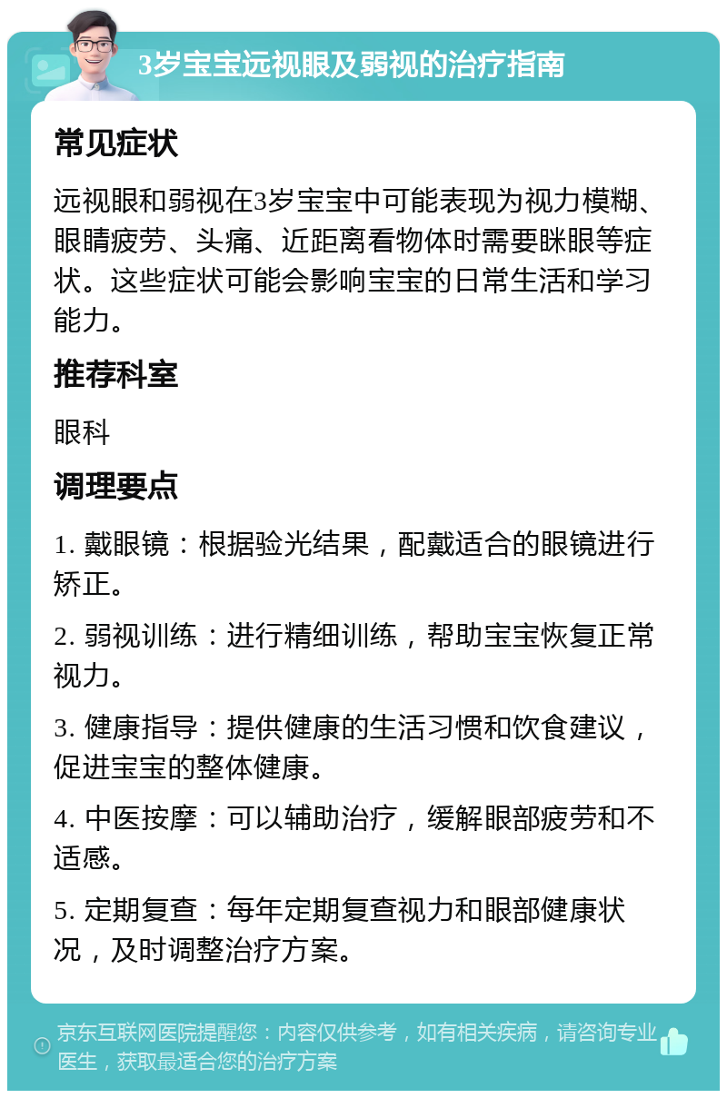 3岁宝宝远视眼及弱视的治疗指南 常见症状 远视眼和弱视在3岁宝宝中可能表现为视力模糊、眼睛疲劳、头痛、近距离看物体时需要眯眼等症状。这些症状可能会影响宝宝的日常生活和学习能力。 推荐科室 眼科 调理要点 1. 戴眼镜：根据验光结果，配戴适合的眼镜进行矫正。 2. 弱视训练：进行精细训练，帮助宝宝恢复正常视力。 3. 健康指导：提供健康的生活习惯和饮食建议，促进宝宝的整体健康。 4. 中医按摩：可以辅助治疗，缓解眼部疲劳和不适感。 5. 定期复查：每年定期复查视力和眼部健康状况，及时调整治疗方案。