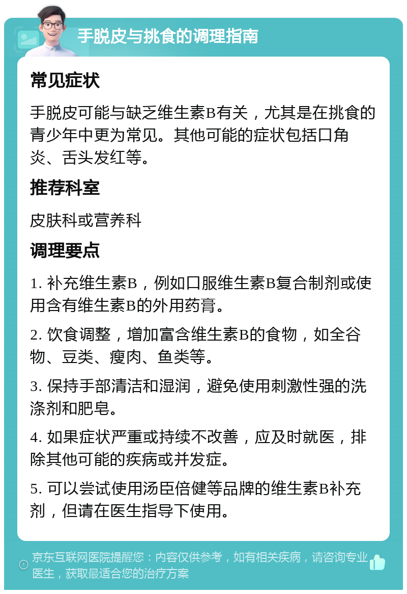 手脱皮与挑食的调理指南 常见症状 手脱皮可能与缺乏维生素B有关，尤其是在挑食的青少年中更为常见。其他可能的症状包括口角炎、舌头发红等。 推荐科室 皮肤科或营养科 调理要点 1. 补充维生素B，例如口服维生素B复合制剂或使用含有维生素B的外用药膏。 2. 饮食调整，增加富含维生素B的食物，如全谷物、豆类、瘦肉、鱼类等。 3. 保持手部清洁和湿润，避免使用刺激性强的洗涤剂和肥皂。 4. 如果症状严重或持续不改善，应及时就医，排除其他可能的疾病或并发症。 5. 可以尝试使用汤臣倍健等品牌的维生素B补充剂，但请在医生指导下使用。