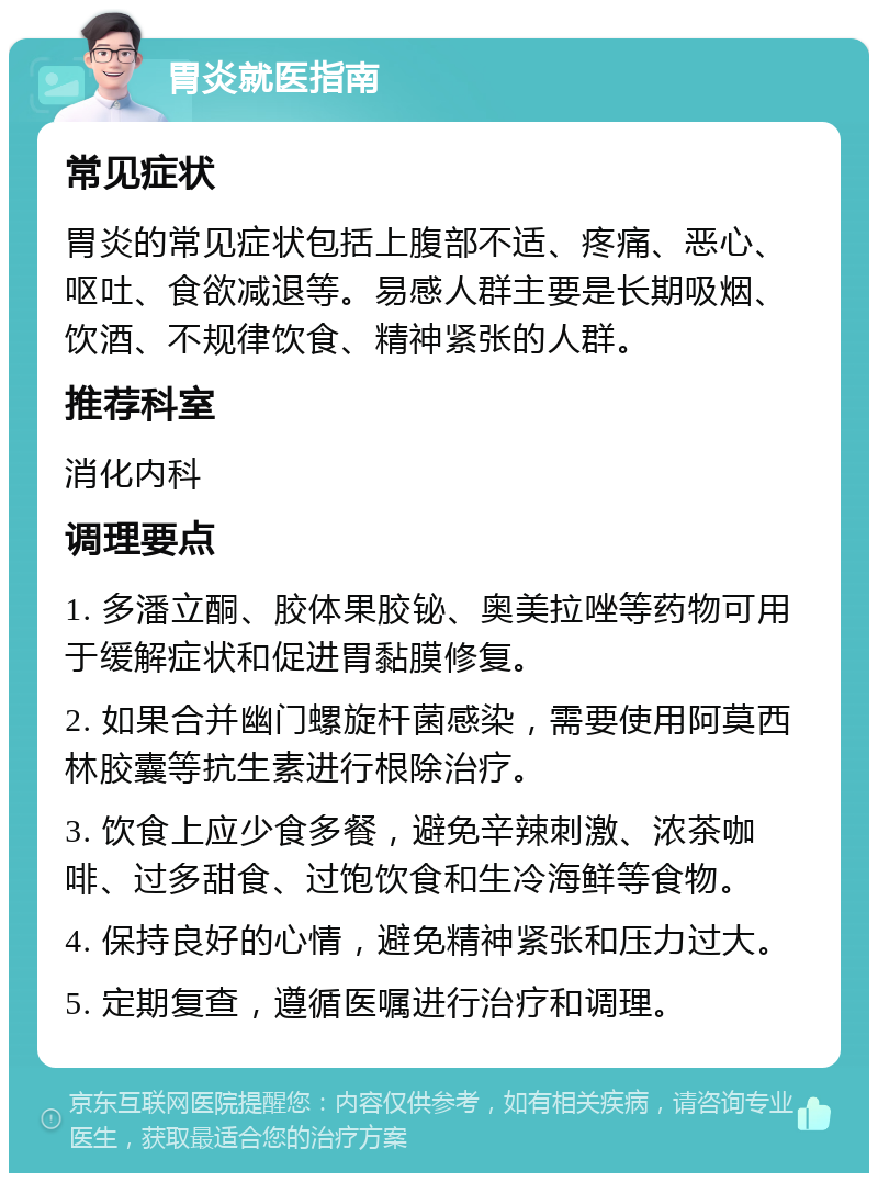 胃炎就医指南 常见症状 胃炎的常见症状包括上腹部不适、疼痛、恶心、呕吐、食欲减退等。易感人群主要是长期吸烟、饮酒、不规律饮食、精神紧张的人群。 推荐科室 消化内科 调理要点 1. 多潘立酮、胶体果胶铋、奥美拉唑等药物可用于缓解症状和促进胃黏膜修复。 2. 如果合并幽门螺旋杆菌感染，需要使用阿莫西林胶囊等抗生素进行根除治疗。 3. 饮食上应少食多餐，避免辛辣刺激、浓茶咖啡、过多甜食、过饱饮食和生冷海鲜等食物。 4. 保持良好的心情，避免精神紧张和压力过大。 5. 定期复查，遵循医嘱进行治疗和调理。