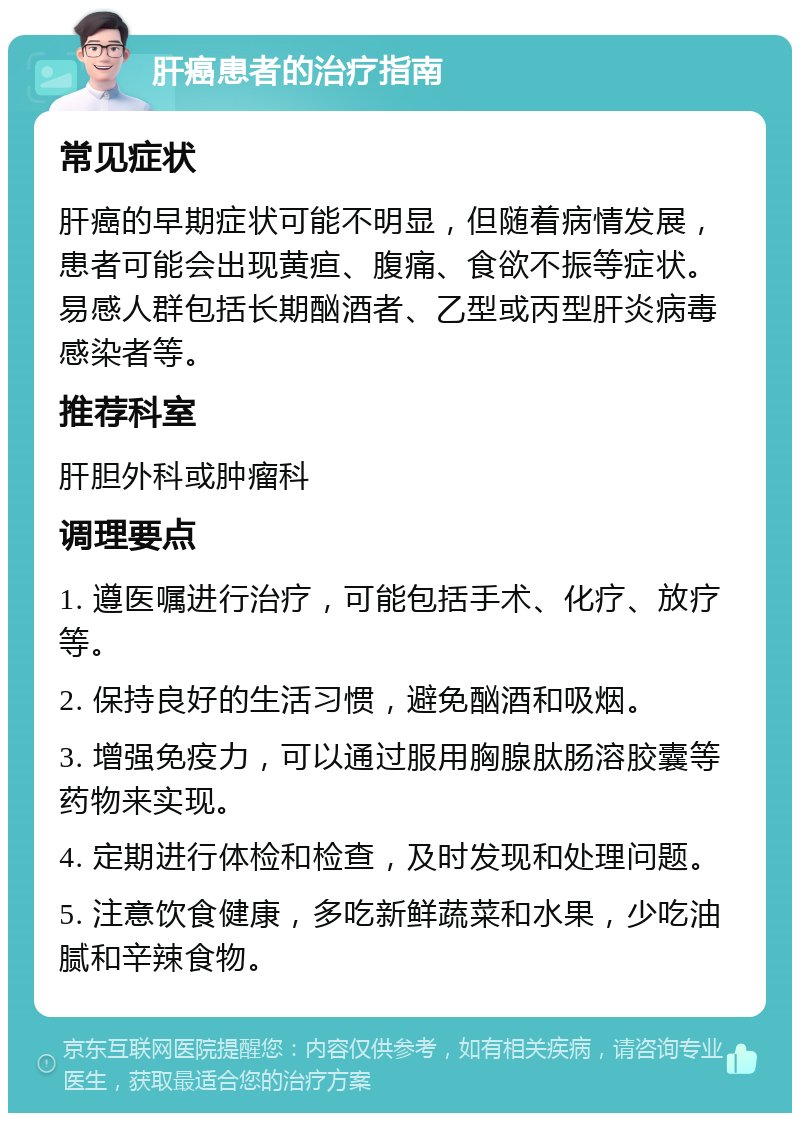 肝癌患者的治疗指南 常见症状 肝癌的早期症状可能不明显，但随着病情发展，患者可能会出现黄疸、腹痛、食欲不振等症状。易感人群包括长期酗酒者、乙型或丙型肝炎病毒感染者等。 推荐科室 肝胆外科或肿瘤科 调理要点 1. 遵医嘱进行治疗，可能包括手术、化疗、放疗等。 2. 保持良好的生活习惯，避免酗酒和吸烟。 3. 增强免疫力，可以通过服用胸腺肽肠溶胶囊等药物来实现。 4. 定期进行体检和检查，及时发现和处理问题。 5. 注意饮食健康，多吃新鲜蔬菜和水果，少吃油腻和辛辣食物。