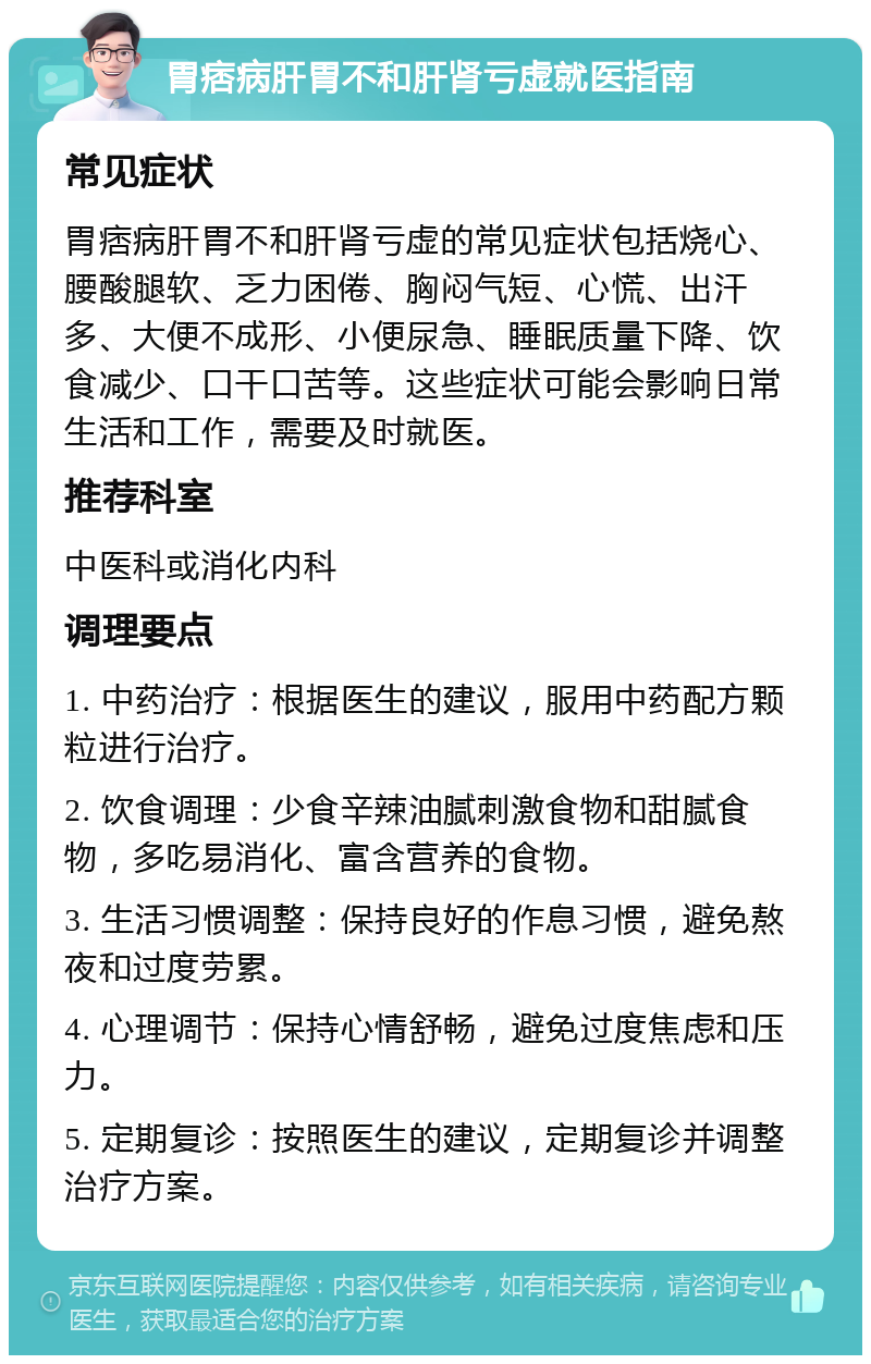 胃痞病肝胃不和肝肾亏虚就医指南 常见症状 胃痞病肝胃不和肝肾亏虚的常见症状包括烧心、腰酸腿软、乏力困倦、胸闷气短、心慌、出汗多、大便不成形、小便尿急、睡眠质量下降、饮食减少、口干口苦等。这些症状可能会影响日常生活和工作，需要及时就医。 推荐科室 中医科或消化内科 调理要点 1. 中药治疗：根据医生的建议，服用中药配方颗粒进行治疗。 2. 饮食调理：少食辛辣油腻刺激食物和甜腻食物，多吃易消化、富含营养的食物。 3. 生活习惯调整：保持良好的作息习惯，避免熬夜和过度劳累。 4. 心理调节：保持心情舒畅，避免过度焦虑和压力。 5. 定期复诊：按照医生的建议，定期复诊并调整治疗方案。