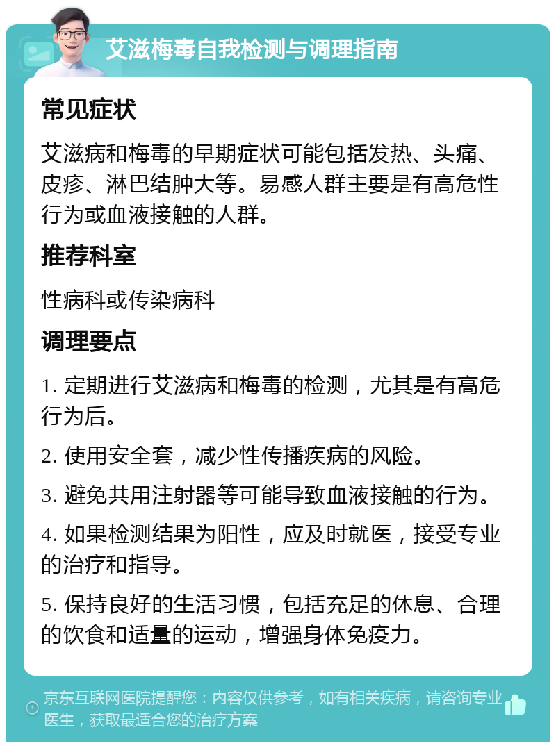 艾滋梅毒自我检测与调理指南 常见症状 艾滋病和梅毒的早期症状可能包括发热、头痛、皮疹、淋巴结肿大等。易感人群主要是有高危性行为或血液接触的人群。 推荐科室 性病科或传染病科 调理要点 1. 定期进行艾滋病和梅毒的检测，尤其是有高危行为后。 2. 使用安全套，减少性传播疾病的风险。 3. 避免共用注射器等可能导致血液接触的行为。 4. 如果检测结果为阳性，应及时就医，接受专业的治疗和指导。 5. 保持良好的生活习惯，包括充足的休息、合理的饮食和适量的运动，增强身体免疫力。