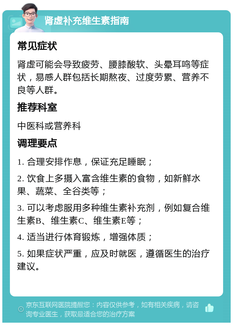 肾虚补充维生素指南 常见症状 肾虚可能会导致疲劳、腰膝酸软、头晕耳鸣等症状，易感人群包括长期熬夜、过度劳累、营养不良等人群。 推荐科室 中医科或营养科 调理要点 1. 合理安排作息，保证充足睡眠； 2. 饮食上多摄入富含维生素的食物，如新鲜水果、蔬菜、全谷类等； 3. 可以考虑服用多种维生素补充剂，例如复合维生素B、维生素C、维生素E等； 4. 适当进行体育锻炼，增强体质； 5. 如果症状严重，应及时就医，遵循医生的治疗建议。