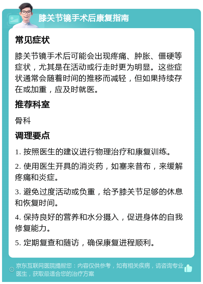 膝关节镜手术后康复指南 常见症状 膝关节镜手术后可能会出现疼痛、肿胀、僵硬等症状，尤其是在活动或行走时更为明显。这些症状通常会随着时间的推移而减轻，但如果持续存在或加重，应及时就医。 推荐科室 骨科 调理要点 1. 按照医生的建议进行物理治疗和康复训练。 2. 使用医生开具的消炎药，如塞来昔布，来缓解疼痛和炎症。 3. 避免过度活动或负重，给予膝关节足够的休息和恢复时间。 4. 保持良好的营养和水分摄入，促进身体的自我修复能力。 5. 定期复查和随访，确保康复进程顺利。