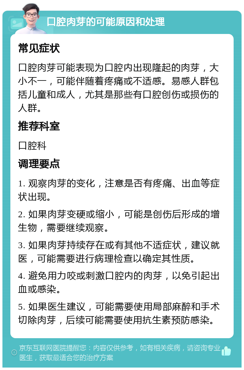 口腔肉芽的可能原因和处理 常见症状 口腔肉芽可能表现为口腔内出现隆起的肉芽，大小不一，可能伴随着疼痛或不适感。易感人群包括儿童和成人，尤其是那些有口腔创伤或损伤的人群。 推荐科室 口腔科 调理要点 1. 观察肉芽的变化，注意是否有疼痛、出血等症状出现。 2. 如果肉芽变硬或缩小，可能是创伤后形成的增生物，需要继续观察。 3. 如果肉芽持续存在或有其他不适症状，建议就医，可能需要进行病理检查以确定其性质。 4. 避免用力咬或刺激口腔内的肉芽，以免引起出血或感染。 5. 如果医生建议，可能需要使用局部麻醉和手术切除肉芽，后续可能需要使用抗生素预防感染。