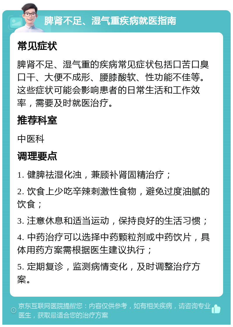 脾肾不足、湿气重疾病就医指南 常见症状 脾肾不足、湿气重的疾病常见症状包括口苦口臭口干、大便不成形、腰膝酸软、性功能不佳等。这些症状可能会影响患者的日常生活和工作效率，需要及时就医治疗。 推荐科室 中医科 调理要点 1. 健脾祛湿化浊，兼顾补肾固精治疗； 2. 饮食上少吃辛辣刺激性食物，避免过度油腻的饮食； 3. 注意休息和适当运动，保持良好的生活习惯； 4. 中药治疗可以选择中药颗粒剂或中药饮片，具体用药方案需根据医生建议执行； 5. 定期复诊，监测病情变化，及时调整治疗方案。