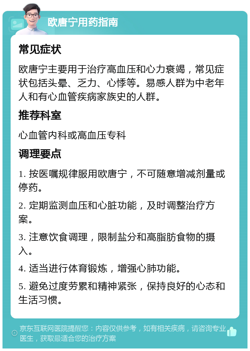 欧唐宁用药指南 常见症状 欧唐宁主要用于治疗高血压和心力衰竭，常见症状包括头晕、乏力、心悸等。易感人群为中老年人和有心血管疾病家族史的人群。 推荐科室 心血管内科或高血压专科 调理要点 1. 按医嘱规律服用欧唐宁，不可随意增减剂量或停药。 2. 定期监测血压和心脏功能，及时调整治疗方案。 3. 注意饮食调理，限制盐分和高脂肪食物的摄入。 4. 适当进行体育锻炼，增强心肺功能。 5. 避免过度劳累和精神紧张，保持良好的心态和生活习惯。